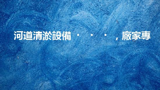 河道清淤設備，廠家專業(yè)保障水質(zhì)清潔